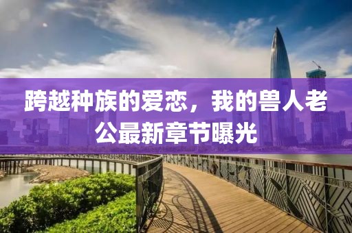 跨越种族的爱恋，我的兽人老公最新章节曝光
