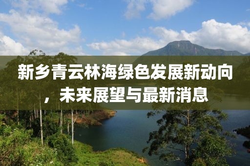 新乡青云林海绿色发展新动向，未来展望与最新消息