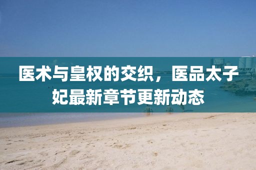 医术与皇权的交织，医品太子妃最新章节更新动态