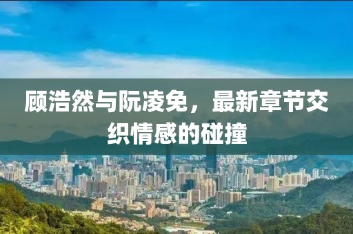 顾浩然与阮凌免，最新章节交织情感的碰撞