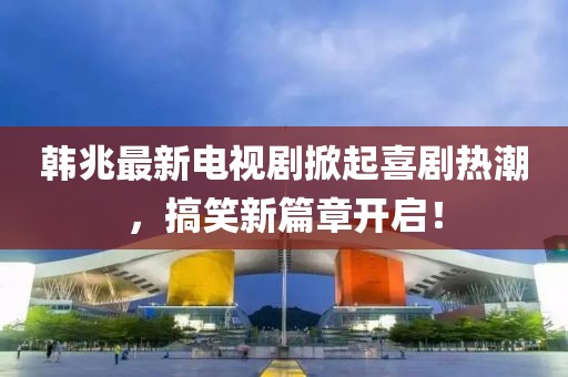 韩兆最新电视剧掀起喜剧热潮，搞笑新篇章开启！