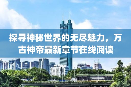 探寻神秘世界的无尽魅力，万古神帝最新章节在线阅读