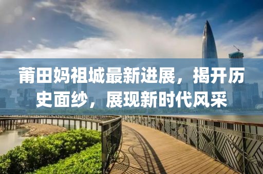 莆田妈祖城最新进展，揭开历史面纱，展现新时代风采