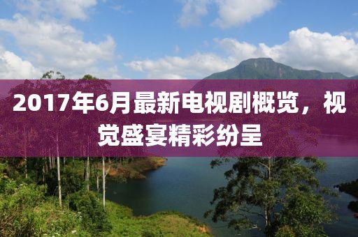 2017年6月最新电视剧概览，视觉盛宴精彩纷呈
