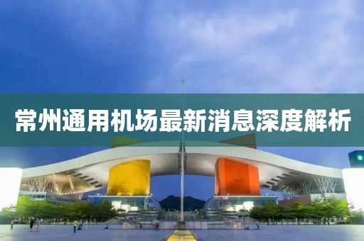常州通用机场最新消息深度解析