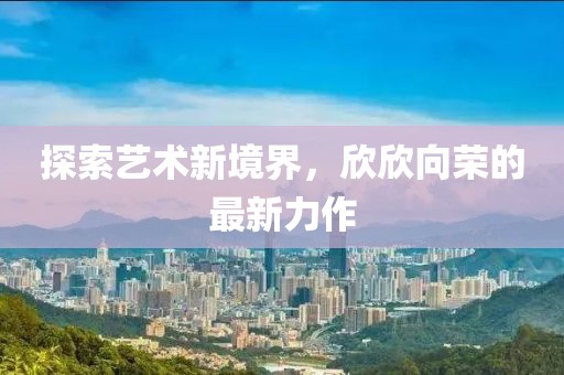 探索艺术新境界，欣欣向荣的最新力作