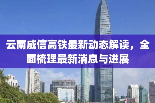 云南威信高铁最新动态解读，全面梳理最新消息与进展