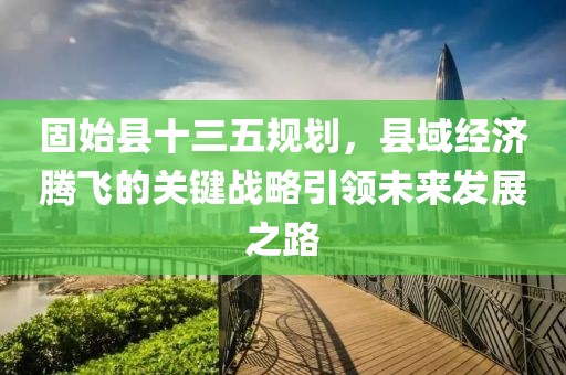 固始县十三五规划，县域经济腾飞的关键战略引领未来发展之路