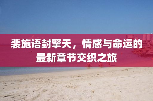 裴施语封擎天，情感与命运的最新章节交织之旅