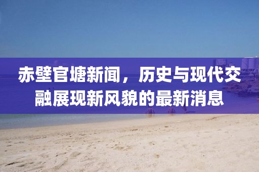 赤壁官塘新闻，历史与现代交融展现新风貌的最新消息