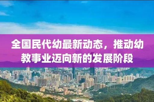 全国民代幼最新动态，推动幼教事业迈向新的发展阶段