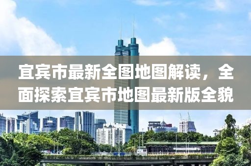 宜宾市最新全图地图解读，全面探索宜宾市地图最新版全貌