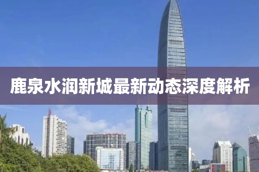 鹿泉水润新城最新动态深度解析