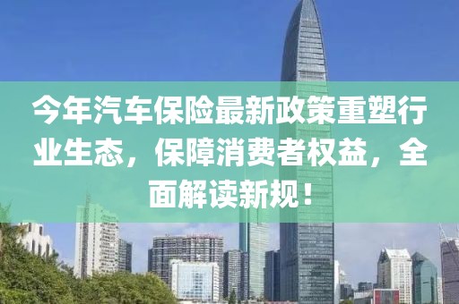 今年汽车保险最新政策重塑行业生态，保障消费者权益，全面解读新规！
