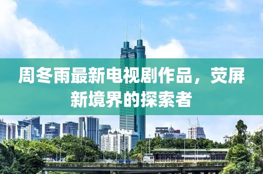 周冬雨最新电视剧作品，荧屏新境界的探索者