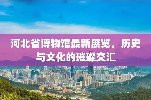 河北省博物馆最新展览，历史与文化的璀璨交汇
