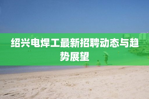 绍兴电焊工最新招聘动态与趋势展望