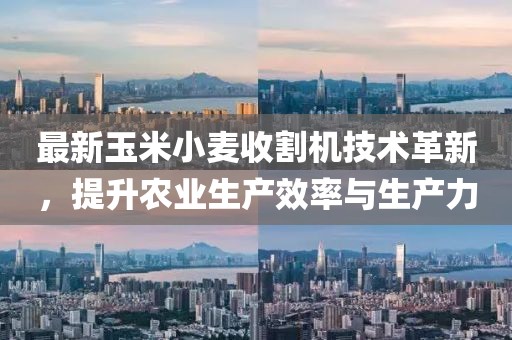 最新玉米小麦收割机技术革新，提升农业生产效率与生产力