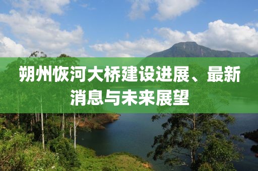 朔州恢河大桥建设进展、最新消息与未来展望