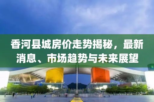 香河县城房价走势揭秘，最新消息、市场趋势与未来展望
