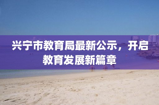兴宁市教育局最新公示，开启教育发展新篇章