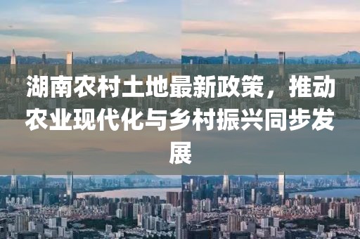 湖南农村土地最新政策，推动农业现代化与乡村振兴同步发展
