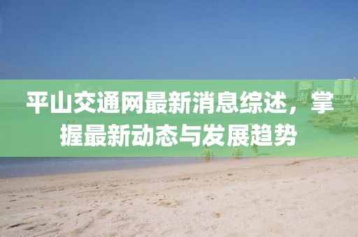 平山交通网最新消息综述，掌握最新动态与发展趋势