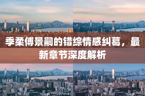 季柔傅景嗣的错综情感纠葛，最新章节深度解析