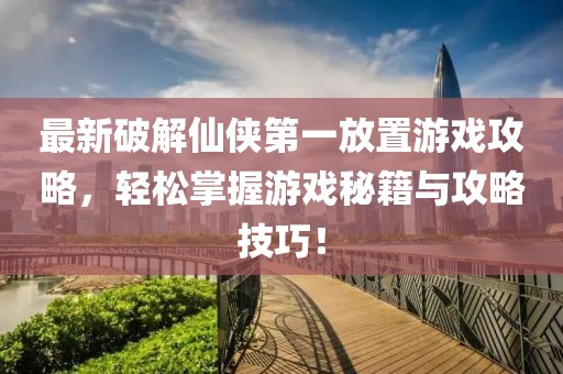 最新破解仙侠第一放置游戏攻略，轻松掌握游戏秘籍与攻略技巧！