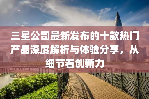 三星公司最新发布的十款热门产品深度解析与体验分享，从细节看创新力