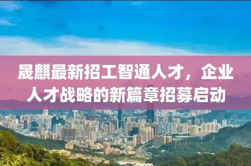 晟麒最新招工智通人才，企业人才战略的新篇章招募启动
