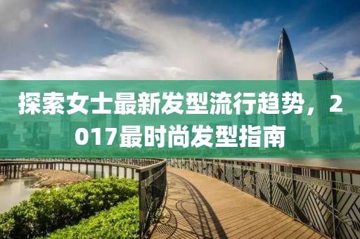 探索女士最新发型流行趋势，2017最时尚发型指南