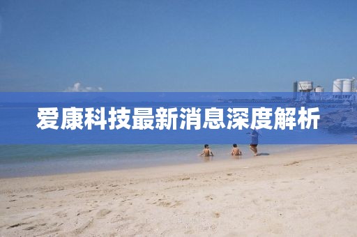 爱康科技最新消息深度解析
