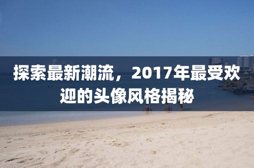 探索最新潮流，2017年最受欢迎的头像风格揭秘