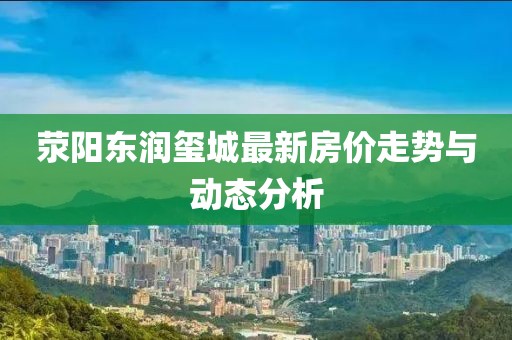荥阳东润玺城最新房价走势与动态分析