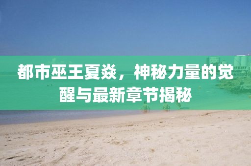 都市巫王夏焱，神秘力量的觉醒与最新章节揭秘