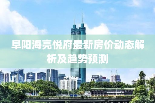 阜阳海亮悦府最新房价动态解析及趋势预测