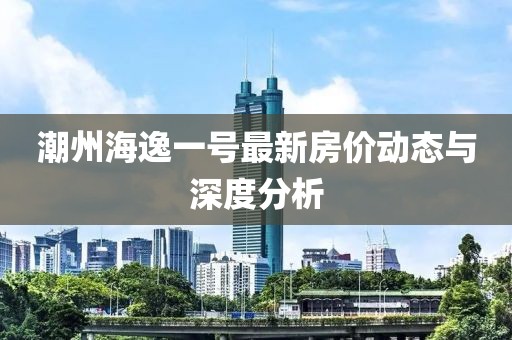 潮州海逸一号最新房价动态与深度分析