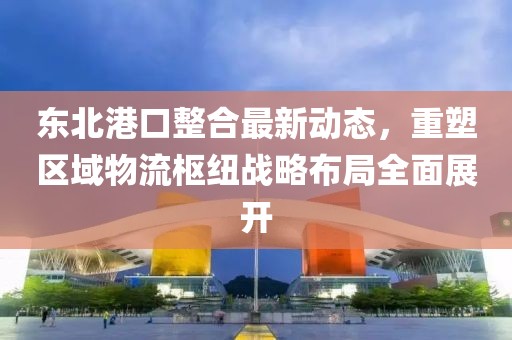 东北港口整合最新动态，重塑区域物流枢纽战略布局全面展开