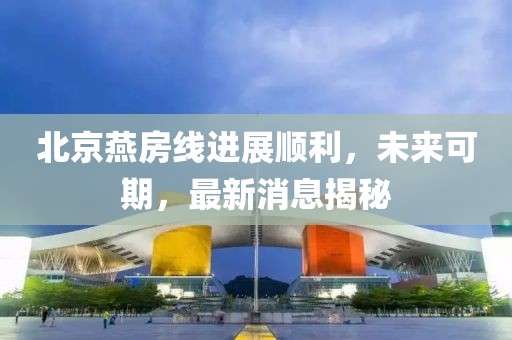 北京燕房线进展顺利，未来可期，最新消息揭秘