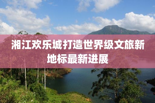 湘江欢乐城打造世界级文旅新地标最新进展