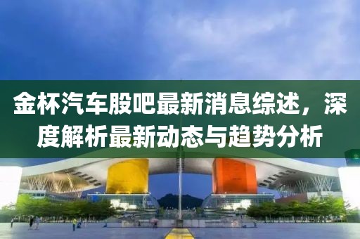 金杯汽车股吧最新消息综述，深度解析最新动态与趋势分析