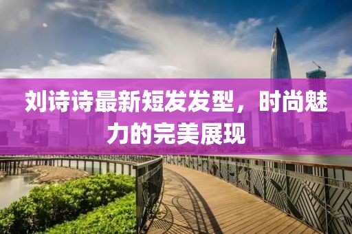 刘诗诗最新短发发型，时尚魅力的完美展现