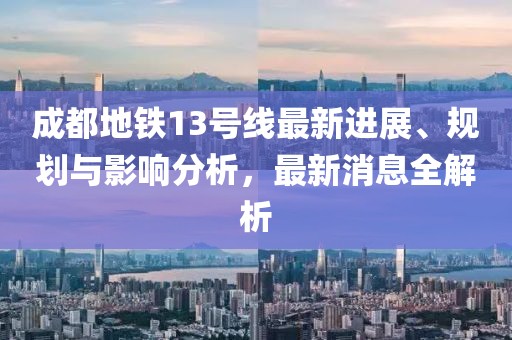 成都地铁13号线最新进展、规划与影响分析，最新消息全解析