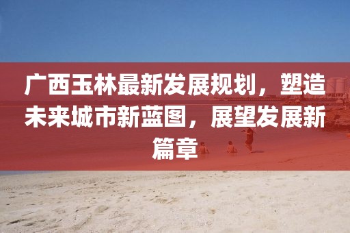广西玉林最新发展规划，塑造未来城市新蓝图，展望发展新篇章