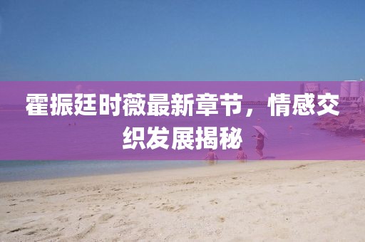 霍振廷时薇最新章节，情感交织发展揭秘