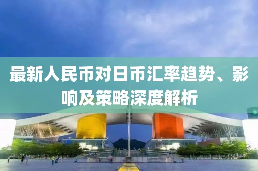 最新人民币对日币汇率趋势、影响及策略深度解析