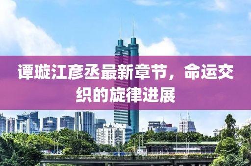 谭璇江彦丞最新章节，命运交织的旋律进展