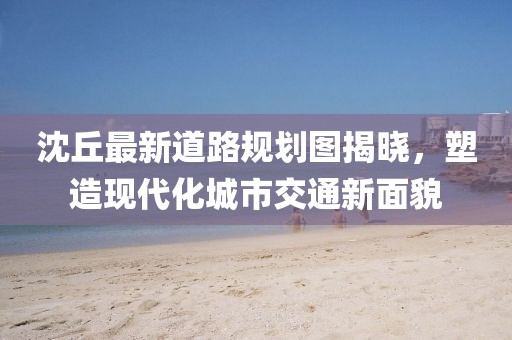 沈丘最新道路规划图揭晓，塑造现代化城市交通新面貌