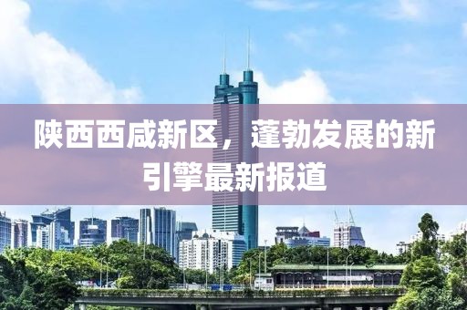 陕西西咸新区，蓬勃发展的新引擎最新报道